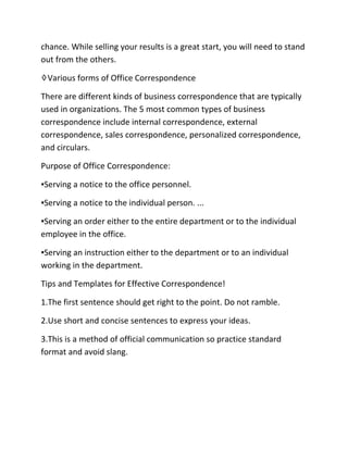 chance. While selling your results is a great start, you will need to stand
out from the others.
♢Various forms of Office Correspondence
There are different kinds of business correspondence that are typically
used in organizations. The 5 most common types of business
correspondence include internal correspondence, external
correspondence, sales correspondence, personalized correspondence,
and circulars.
Purpose of Office Correspondence:
▪Serving a notice to the office personnel.
▪Serving a notice to the individual person. ...
▪Serving an order either to the entire department or to the individual
employee in the office.
▪Serving an instruction either to the department or to an individual
working in the department.
Tips and Templates for Effective Correspondence!
1.The first sentence should get right to the point. Do not ramble.
2.Use short and concise sentences to express your ideas.
3.This is a method of official communication so practice standard
format and avoid slang.
 