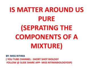 IS MATTER AROUND US
PURE
(SEPRATING THE
COMPONENTS OF A
MIXTURE)
BY: MISS RITIMA
( YOU TUBE CHANNEL : SHORT SHOT BIOLOGY
FOLLOW @ SLIDE SHARE APP- MISS RITIMABIOLOGYEXP)
 