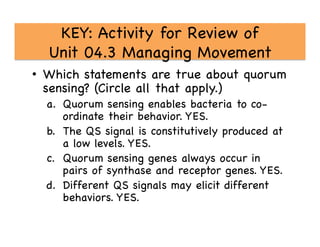 KEY: Activity for Review of 
Unit 04.3 Managing Movement

•  Which statements are true about quorum
sensing? (Circle all that apply.)

a.  Quorum sensing enables bacteria to co-
ordinate their behavior. YES.

b.  The QS signal is constitutively produced at
a low levels. YES.

c.  Quorum sensing genes always occur in
pairs of synthase and receptor genes. YES. 

d.  Different QS signals may elicit different
behaviors. YES.

 