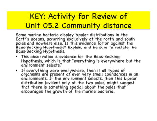 KEY: Activity for Review of 
Unit 05.2 Community distance

Some marine bacteria display bipolar distributions in the
Earth's oceans, occurring exclusively at the north and south
poles and nowhere else. Is this evidence for or against the
Baas-Becking Hypothesis? Explain, and be sure to restate the
Baas-Becking Hypothesis.

•  This observation is evidence for the Baas-Becking
Hypothesis, which is that “everything is everywhere but the
environment selects.” 

•  If everything were everywhere, then it all types of
organisms are present at even very small abundances in all
environments. If the environment selects, then this bipolar
distribution (evident only at the two poles) might suggest
that there is something special about the poles that
encourages the growth of the marine bacteria.

 