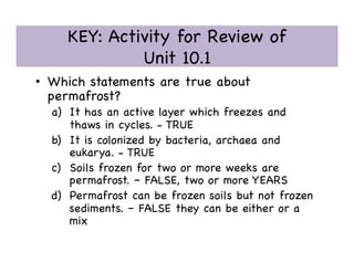 KEY: Activity for Review of 
Unit 10.1 

•  Which statements are true about
permafrost?

a)  It has an active layer which freezes and
thaws in cycles. - TRUE

b)  It is colonized by bacteria, archaea and
eukarya. - TRUE

c)  Soils frozen for two or more weeks are
permafrost. – FALSE, two or more YEARS

d)  Permafrost can be frozen soils but not frozen
sediments. – FALSE they can be either or a
mix

 