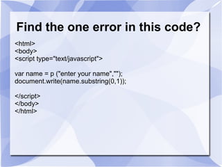 Find the one error in this code?
<html>
<body>
<script type="text/javascript">
var name = p ("enter your name","");
document.write(name.substring(0,1));
</script>
</body>
</html>
 