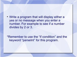 
Write a program that will display either a
yes or no message when you enter a
number. For example to see if a number
divides by 2 or 3.
*Remember to use the “if condition” and the
keyword “parseInt” for this program.
 