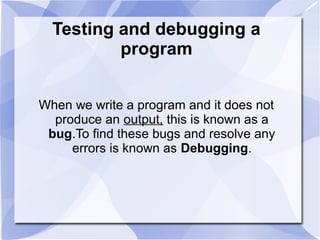 Testing and debugging a
program
When we write a program and it does not
produce an output, this is known as a
bug.To find these bugs and resolve any
errors is known as Debugging.
 