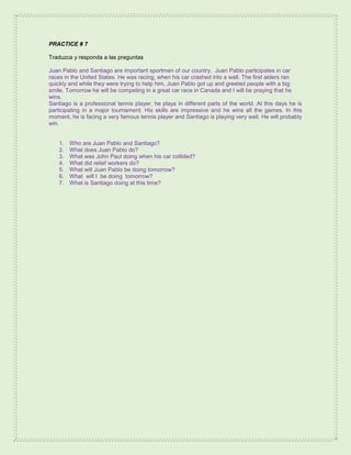 PRACTICE # 7
Traduzca y responda a las preguntas
Juan Pablo and Santiago are important sportmen of our country. Juan Pablo participates in car
races in the United States. He was racing, when his car crashed into a wall. The first aiders ran
quickly and while they were trying to help him, Juan Pablo got up and greeted people with a big
smile. Tomorrow he will be competing in a great car race in Canada and I will be praying that he
wins.
Santiago is a professional tennis player, he plays in different parts of the world. At this days he is
participating in a major tournament. His skills are impressive and he wins all the games. In this
moment, he is facing a very famous tennis player and Santiago is playing very well. He will probably
win.
1. Who are Juan Pablo and Santiago?
2. What does Juan Pablo do?
3. What was John Paul doing when his car collided?
4. What did relief workers do?
5. What will Juan Pablo be doing tomorrow?
6. What will I be doing tomorrow?
7. What is Santiago doing at this time?
 