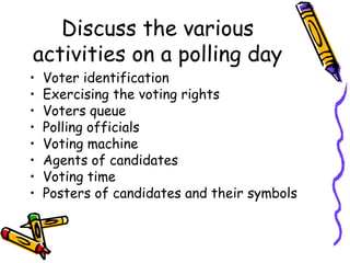 Discuss the various 
activities on a polling day 
• Voter identification 
• Exercising the voting rights 
• Voters queue 
• Polling officials 
• Voting machine 
• Agents of candidates 
• Voting time 
• Posters of candidates and their symbols 
 