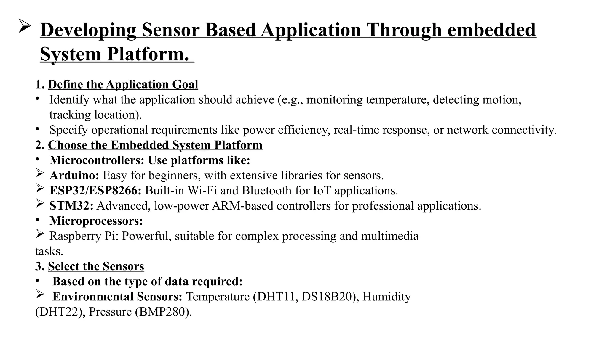  Developing Sensor Based Application Through embedded
System Platform.
1. Define the Application Goal
• Identify what the application should achieve (e.g., monitoring temperature, detecting motion,
tracking location).
• Specify operational requirements like power efficiency, real-time response, or network connectivity.
2. Choose the Embedded System Platform
• Microcontrollers: Use platforms like:
 Arduino: Easy for beginners, with extensive libraries for sensors.
 ESP32/ESP8266: Built-in Wi-Fi and Bluetooth for IoT applications.
 STM32: Advanced, low-power ARM-based controllers for professional applications.
• Microprocessors:
 Raspberry Pi: Powerful, suitable for complex processing and multimedia
tasks.
3. Select the Sensors
• Based on the type of data required:
 Environmental Sensors: Temperature (DHT11, DS18B20), Humidity
(DHT22), Pressure (BMP280).
 