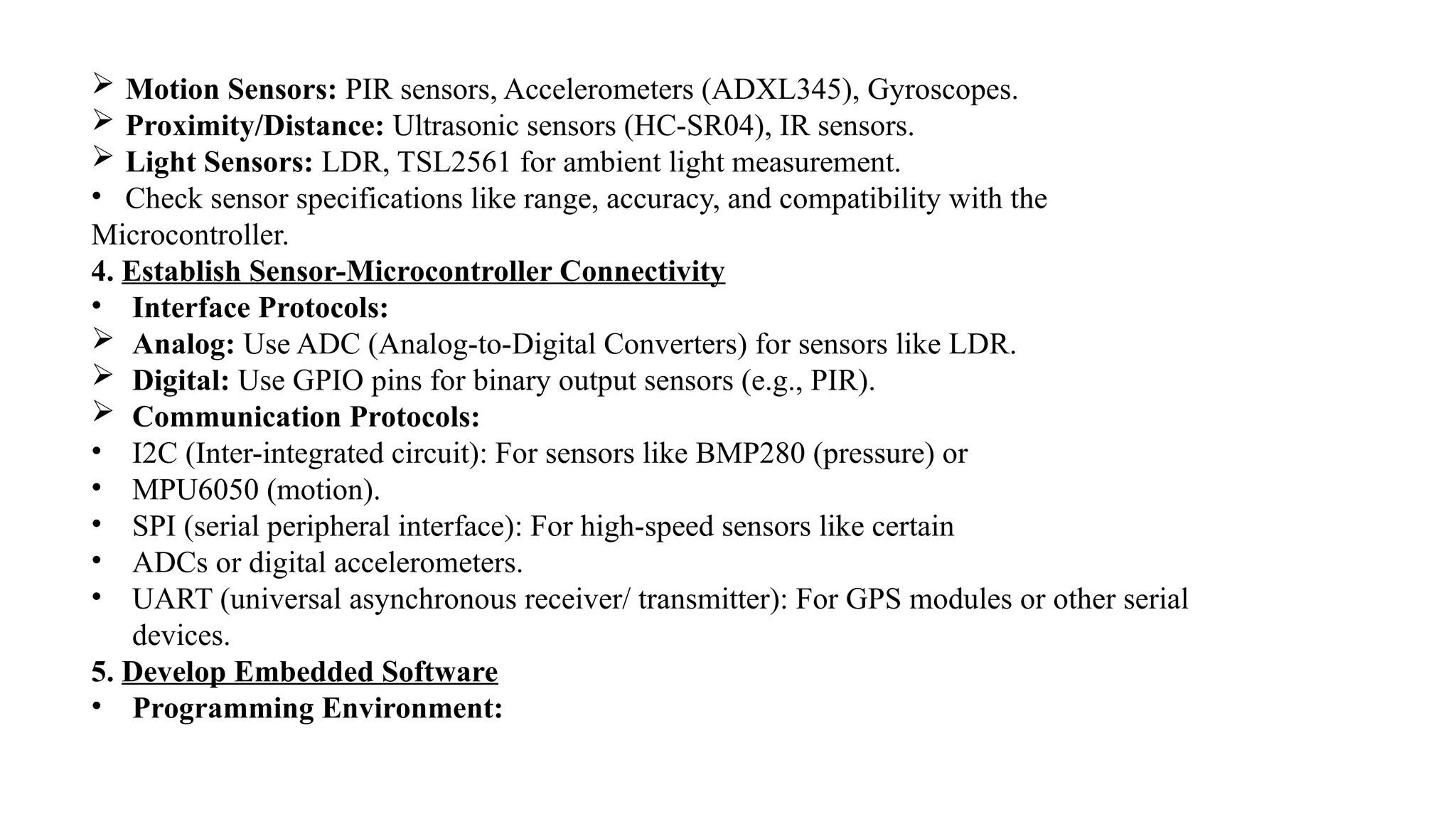  Motion Sensors: PIR sensors, Accelerometers (ADXL345), Gyroscopes.
 Proximity/Distance: Ultrasonic sensors (HC-SR04), IR sensors.
 Light Sensors: LDR, TSL2561 for ambient light measurement.
• Check sensor specifications like range, accuracy, and compatibility with the
Microcontroller.
4. Establish Sensor-Microcontroller Connectivity
• Interface Protocols:
 Analog: Use ADC (Analog-to-Digital Converters) for sensors like LDR.
 Digital: Use GPIO pins for binary output sensors (e.g., PIR).
 Communication Protocols:
• I2C (Inter-integrated circuit): For sensors like BMP280 (pressure) or
• MPU6050 (motion).
• SPI (serial peripheral interface): For high-speed sensors like certain
• ADCs or digital accelerometers.
• UART (universal asynchronous receiver/ transmitter): For GPS modules or other serial
devices.
5. Develop Embedded Software
• Programming Environment:
 