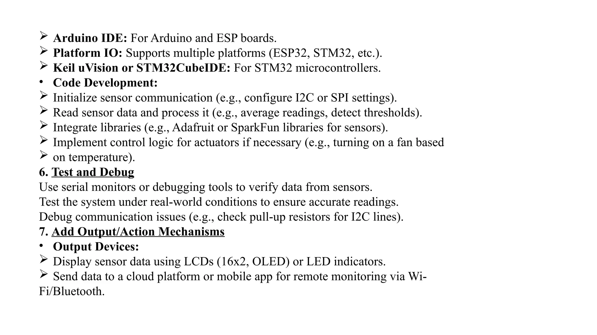  Arduino IDE: For Arduino and ESP boards.
 Platform IO: Supports multiple platforms (ESP32, STM32, etc.).
 Keil uVision or STM32CubeIDE: For STM32 microcontrollers.
• Code Development:
 Initialize sensor communication (e.g., configure I2C or SPI settings).
 Read sensor data and process it (e.g., average readings, detect thresholds).
 Integrate libraries (e.g., Adafruit or SparkFun libraries for sensors).
 Implement control logic for actuators if necessary (e.g., turning on a fan based
 on temperature).
6. Test and Debug
Use serial monitors or debugging tools to verify data from sensors.
Test the system under real-world conditions to ensure accurate readings.
Debug communication issues (e.g., check pull-up resistors for I2C lines).
7. Add Output/Action Mechanisms
• Output Devices:
 Display sensor data using LCDs (16x2, OLED) or LED indicators.
 Send data to a cloud platform or mobile app for remote monitoring via Wi-
Fi/Bluetooth.
 