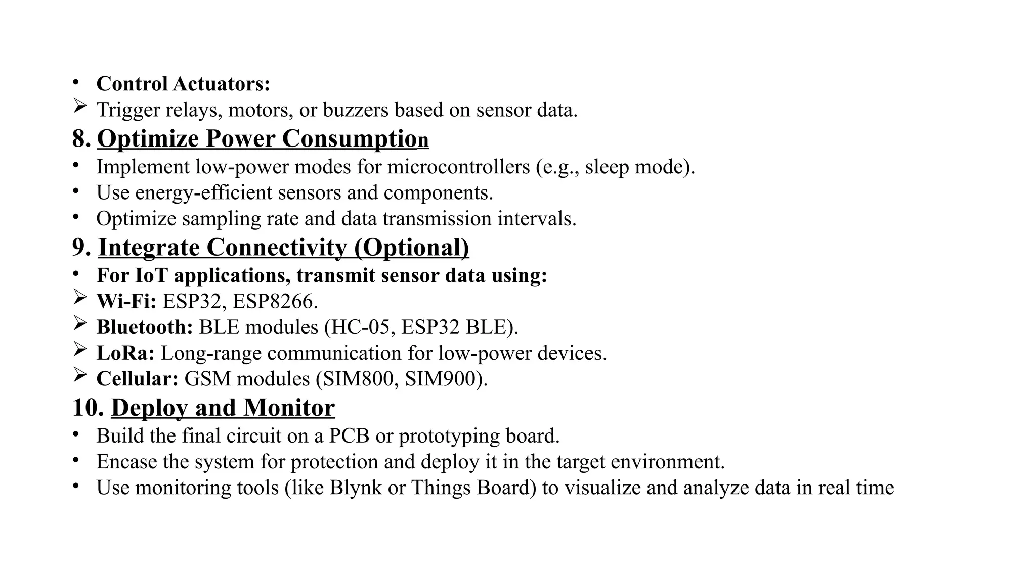 • Control Actuators:
 Trigger relays, motors, or buzzers based on sensor data.
8. Optimize Power Consumption
• Implement low-power modes for microcontrollers (e.g., sleep mode).
• Use energy-efficient sensors and components.
• Optimize sampling rate and data transmission intervals.
9. Integrate Connectivity (Optional)
• For IoT applications, transmit sensor data using:
 Wi-Fi: ESP32, ESP8266.
 Bluetooth: BLE modules (HC-05, ESP32 BLE).
 LoRa: Long-range communication for low-power devices.
 Cellular: GSM modules (SIM800, SIM900).
10. Deploy and Monitor
• Build the final circuit on a PCB or prototyping board.
• Encase the system for protection and deploy it in the target environment.
• Use monitoring tools (like Blynk or Things Board) to visualize and analyze data in real time
 