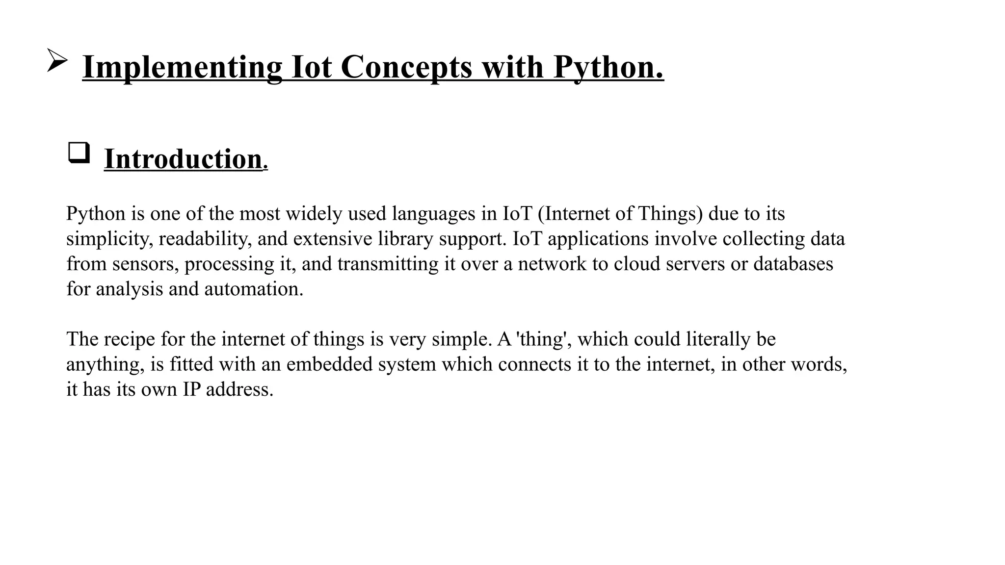  Implementing Iot Concepts with Python.
 Introduction.
Python is one of the most widely used languages in IoT (Internet of Things) due to its
simplicity, readability, and extensive library support. IoT applications involve collecting data
from sensors, processing it, and transmitting it over a network to cloud servers or databases
for analysis and automation.
The recipe for the internet of things is very simple. A 'thing', which could literally be
anything, is fitted with an embedded system which connects it to the internet, in other words,
it has its own IP address.
 