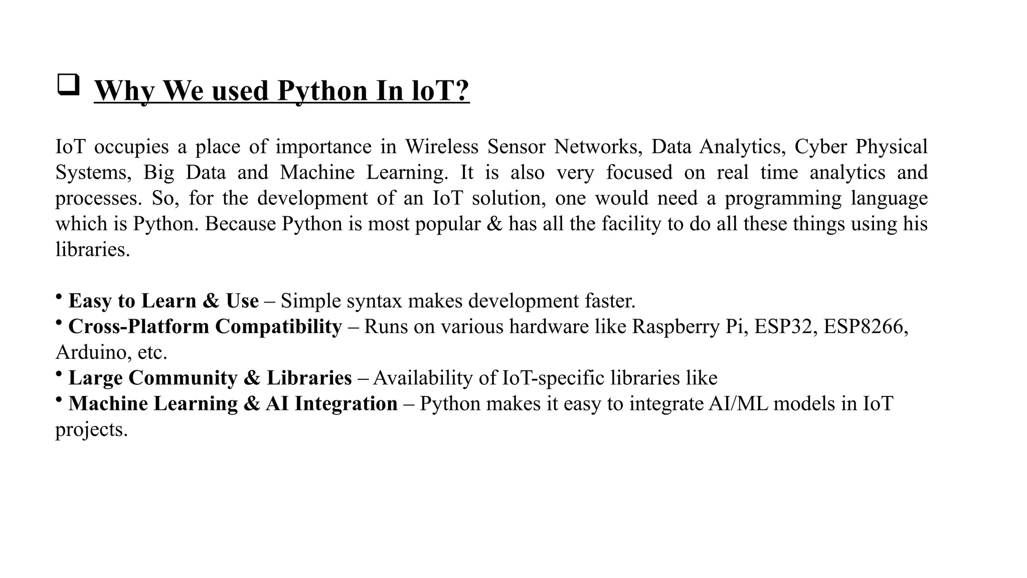  Why We used Python In loT?
IoT occupies a place of importance in Wireless Sensor Networks, Data Analytics, Cyber Physical
Systems, Big Data and Machine Learning. It is also very focused on real time analytics and
processes. So, for the development of an IoT solution, one would need a programming language
which is Python. Because Python is most popular & has all the facility to do all these things using his
libraries.
• Easy to Learn & Use – Simple syntax makes development faster.
• Cross-Platform Compatibility – Runs on various hardware like Raspberry Pi, ESP32, ESP8266,
Arduino, etc.
• Large Community & Libraries – Availability of IoT-specific libraries like
• Machine Learning & AI Integration – Python makes it easy to integrate AI/ML models in IoT
projects.
 