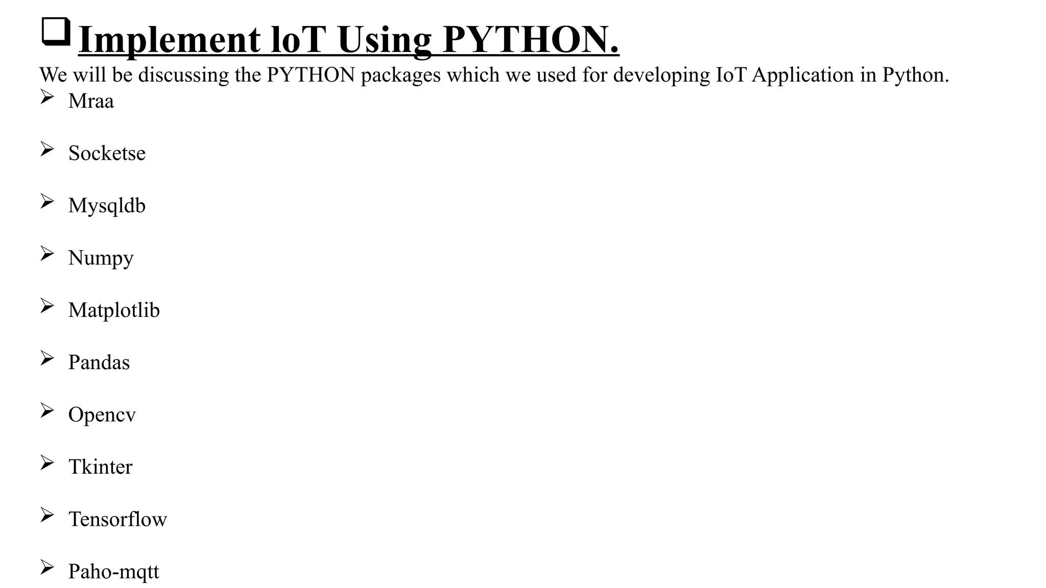 Implement loT Using PYTHON.
We will be discussing the PYTHON packages which we used for developing IoT Application in Python.
 Mraa
 Socketse
 Mysqldb
 Numpy
 Matplotlib
 Pandas
 Opencv
 Tkinter
 Tensorflow
 Paho-mqtt
 