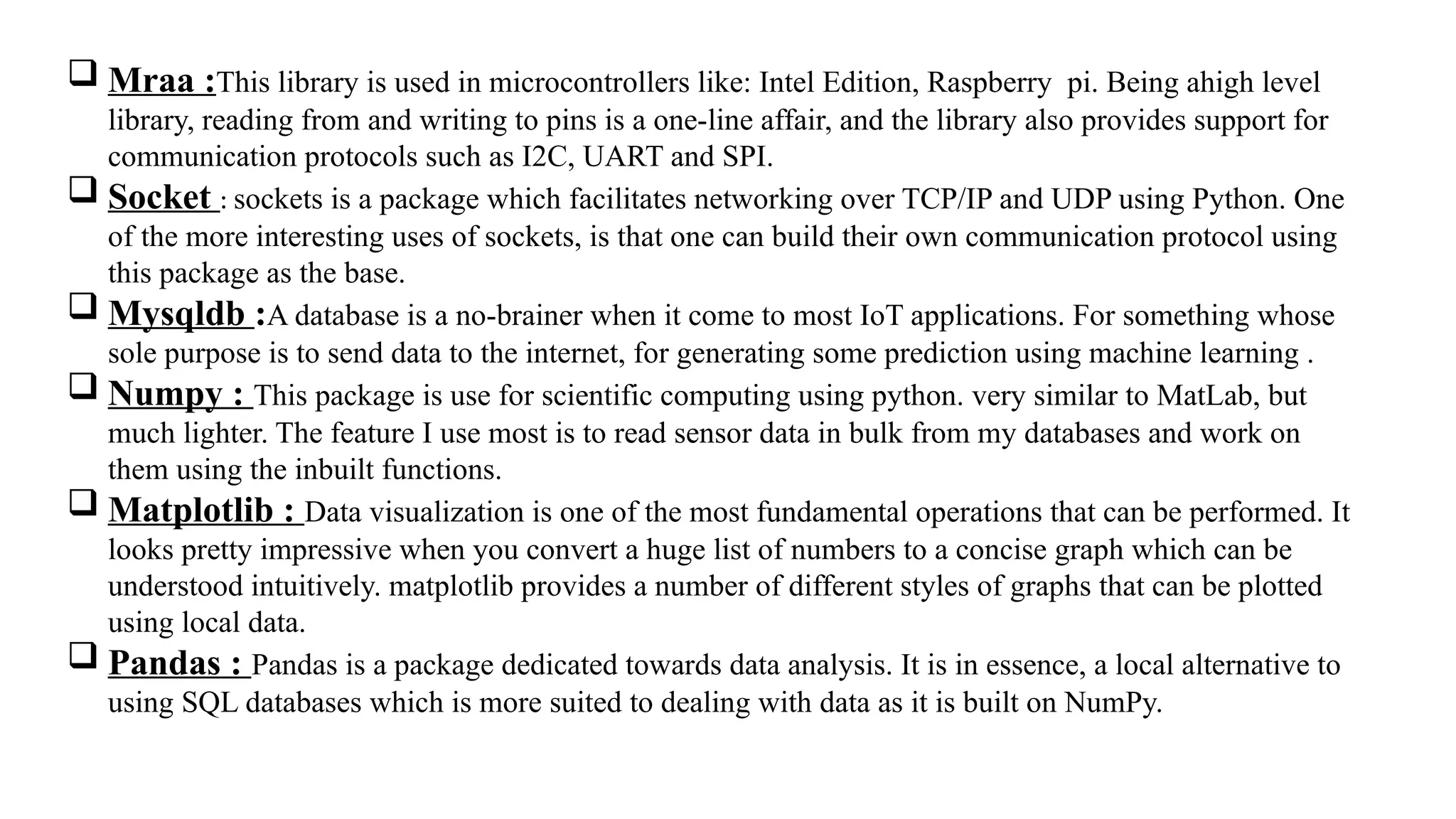  Mraa :This library is used in microcontrollers like: Intel Edition, Raspberry pi. Being ahigh level
library, reading from and writing to pins is a one-line affair, and the library also provides support for
communication protocols such as I2C, UART and SPI.
 Socket : sockets is a package which facilitates networking over TCP/IP and UDP using Python. One
of the more interesting uses of sockets, is that one can build their own communication protocol using
this package as the base.
 Mysqldb :A database is a no-brainer when it come to most IoT applications. For something whose
sole purpose is to send data to the internet, for generating some prediction using machine learning .
 Numpy : This package is use for scientific computing using python. very similar to MatLab, but
much lighter. The feature I use most is to read sensor data in bulk from my databases and work on
them using the inbuilt functions.
 Matplotlib : Data visualization is one of the most fundamental operations that can be performed. It
looks pretty impressive when you convert a huge list of numbers to a concise graph which can be
understood intuitively. matplotlib provides a number of different styles of graphs that can be plotted
using local data.
 Pandas : Pandas is a package dedicated towards data analysis. It is in essence, a local alternative to
using SQL databases which is more suited to dealing with data as it is built on NumPy.
 