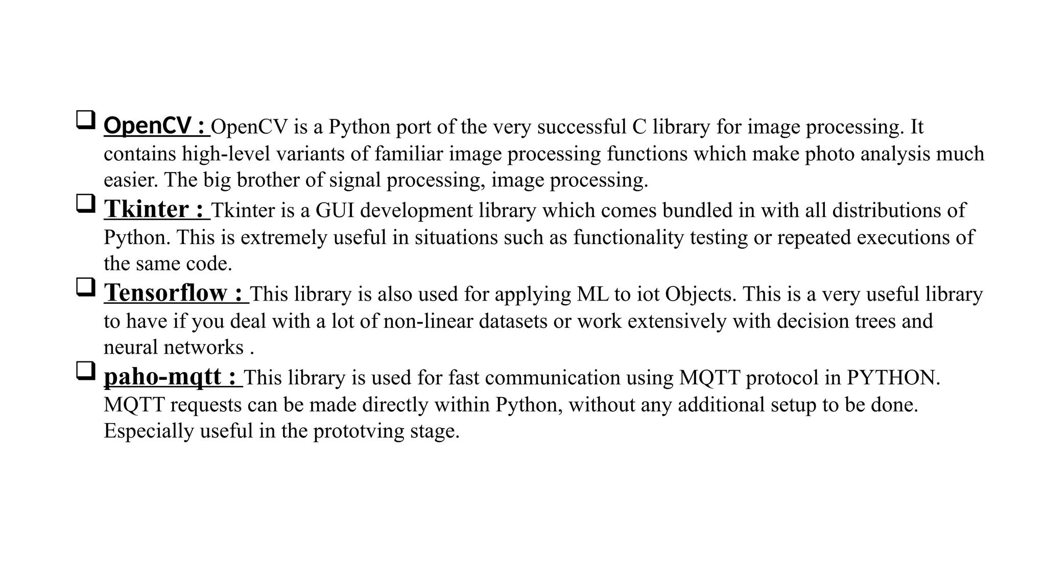  OpenCV : OpenCV is a Python port of the very successful C library for image processing. It
contains high-level variants of familiar image processing functions which make photo analysis much
easier. The big brother of signal processing, image processing.
 Tkinter : Tkinter is a GUI development library which comes bundled in with all distributions of
Python. This is extremely useful in situations such as functionality testing or repeated executions of
the same code.
 Tensorflow : This library is also used for applying ML to iot Objects. This is a very useful library
to have if you deal with a lot of non-linear datasets or work extensively with decision trees and
neural networks .
 paho-mqtt : This library is used for fast communication using MQTT protocol in PYTHON.
MQTT requests can be made directly within Python, without any additional setup to be done.
Especially useful in the prototving stage.
 