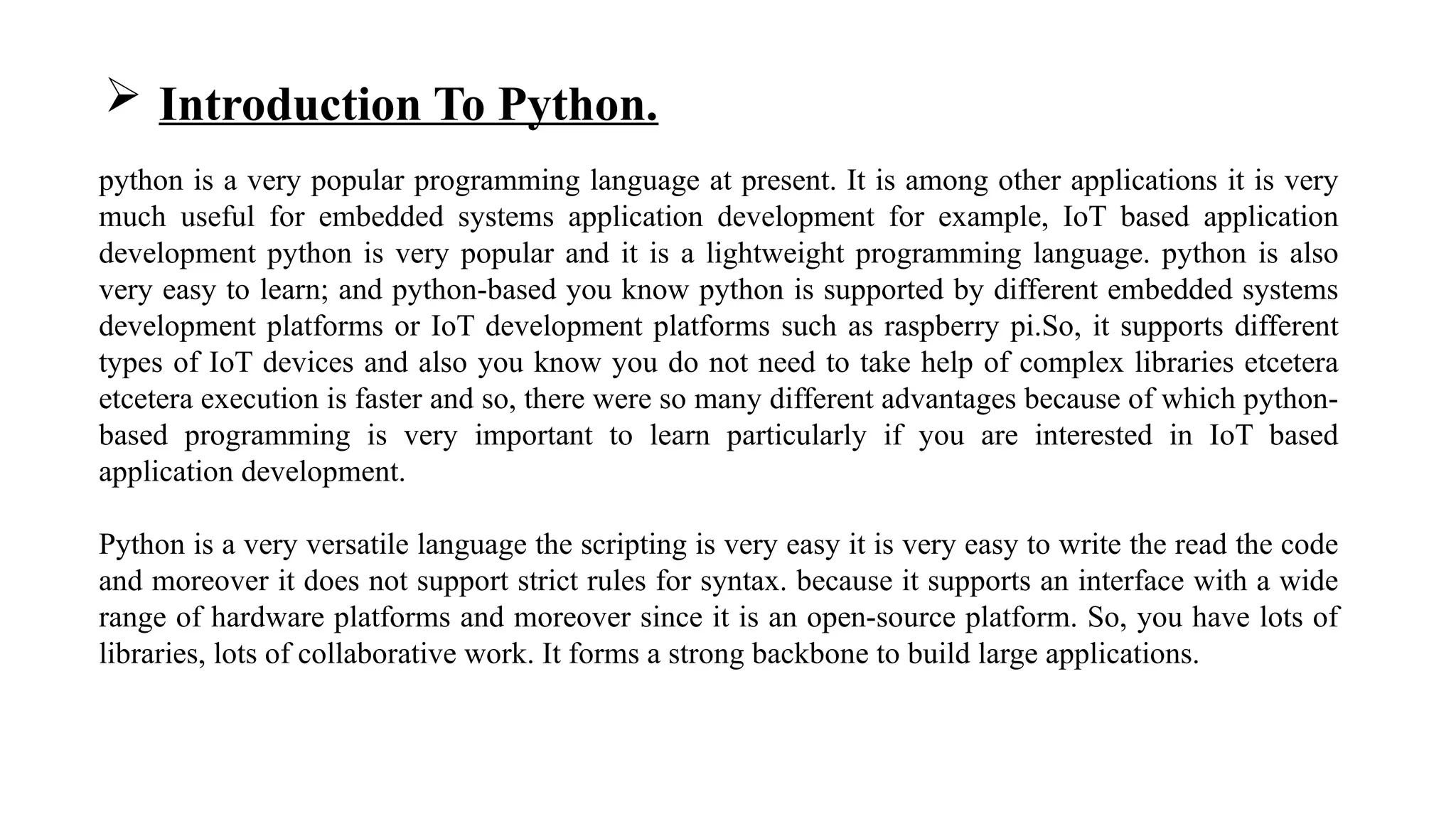  Introduction To Python.
python is a very popular programming language at present. It is among other applications it is very
much useful for embedded systems application development for example, IoT based application
development python is very popular and it is a lightweight programming language. python is also
very easy to learn; and python-based you know python is supported by different embedded systems
development platforms or IoT development platforms such as raspberry pi.So, it supports different
types of IoT devices and also you know you do not need to take help of complex libraries etcetera
etcetera execution is faster and so, there were so many different advantages because of which python-
based programming is very important to learn particularly if you are interested in IoT based
application development.
Python is a very versatile language the scripting is very easy it is very easy to write the read the code
and moreover it does not support strict rules for syntax. because it supports an interface with a wide
range of hardware platforms and moreover since it is an open-source platform. So, you have lots of
libraries, lots of collaborative work. It forms a strong backbone to build large applications.
 