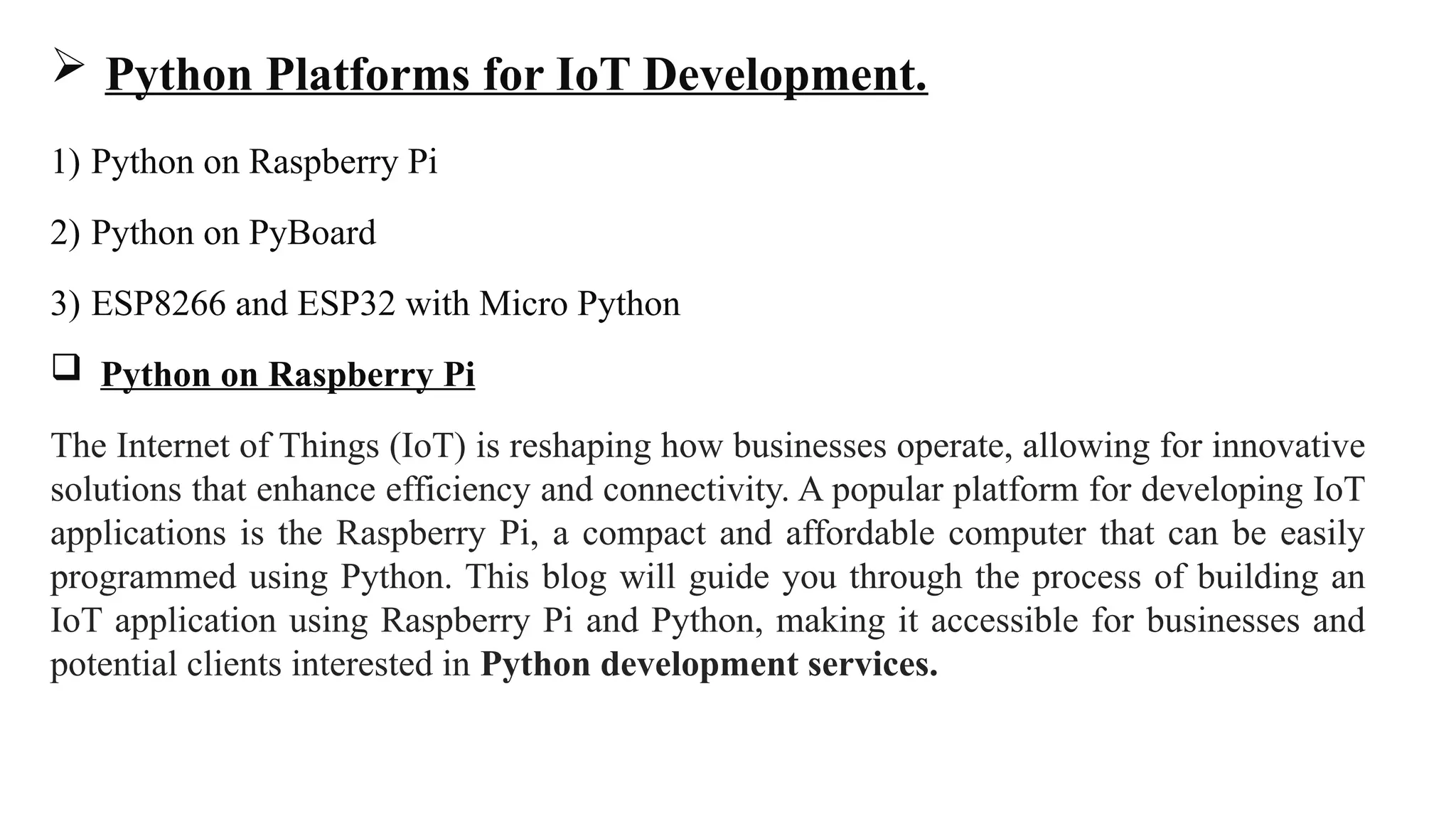  Python Platforms for IoT Development.
1) Python on Raspberry Pi
2) Python on PyBoard
3) ESP8266 and ESP32 with Micro Python
 Python on Raspberry Pi
The Internet of Things (IoT) is reshaping how businesses operate, allowing for innovative
solutions that enhance efficiency and connectivity. A popular platform for developing IoT
applications is the Raspberry Pi, a compact and affordable computer that can be easily
programmed using Python. This blog will guide you through the process of building an
IoT application using Raspberry Pi and Python, making it accessible for businesses and
potential clients interested in Python development services.
 