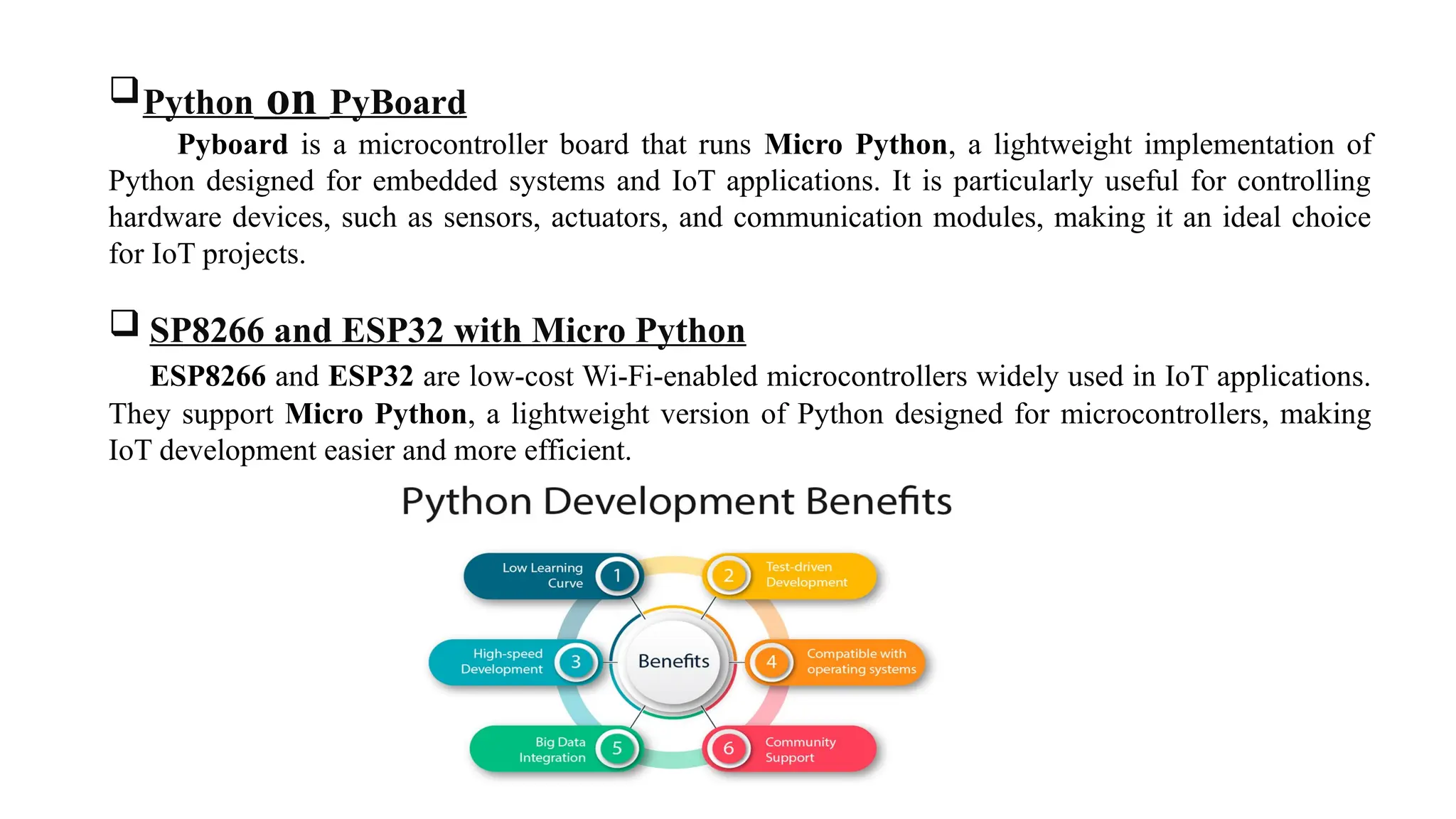 Python on PyBoard
Pyboard is a microcontroller board that runs Micro Python, a lightweight implementation of
Python designed for embedded systems and IoT applications. It is particularly useful for controlling
hardware devices, such as sensors, actuators, and communication modules, making it an ideal choice
for IoT projects.
 SP8266 and ESP32 with Micro Python
ESP8266 and ESP32 are low-cost Wi-Fi-enabled microcontrollers widely used in IoT applications.
They support Micro Python, a lightweight version of Python designed for microcontrollers, making
IoT development easier and more efficient.
 
