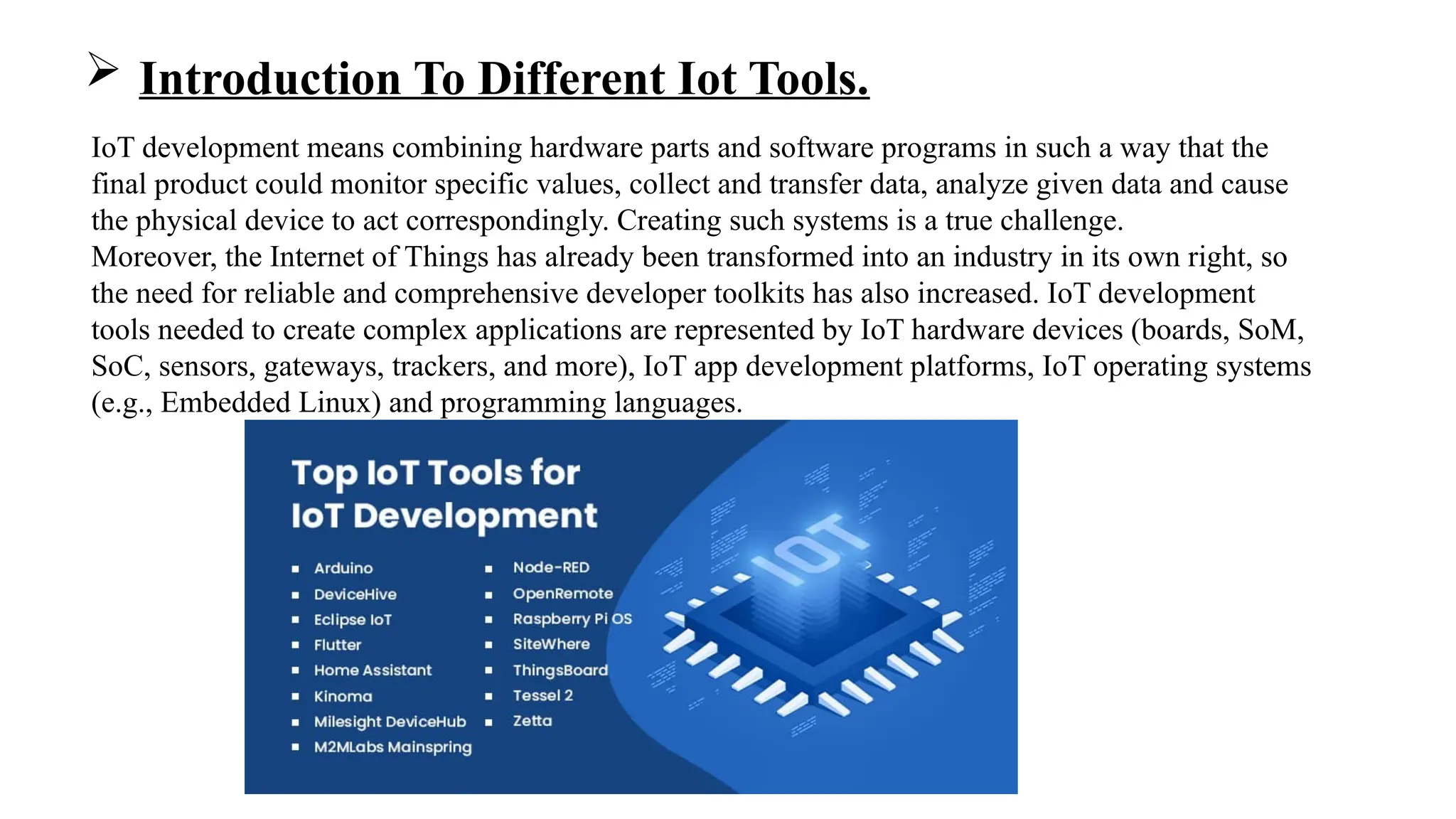  Introduction To Different Iot Tools.
IoT development means combining hardware parts and software programs in such a way that the
final product could monitor specific values, collect and transfer data, analyze given data and cause
the physical device to act correspondingly. Creating such systems is a true challenge.
Moreover, the Internet of Things has already been transformed into an industry in its own right, so
the need for reliable and comprehensive developer toolkits has also increased. IoT development
tools needed to create complex applications are represented by IoT hardware devices (boards, SoM,
SoC, sensors, gateways, trackers, and more), IoT app development platforms, IoT operating systems
(e.g., Embedded Linux) and programming languages.
 