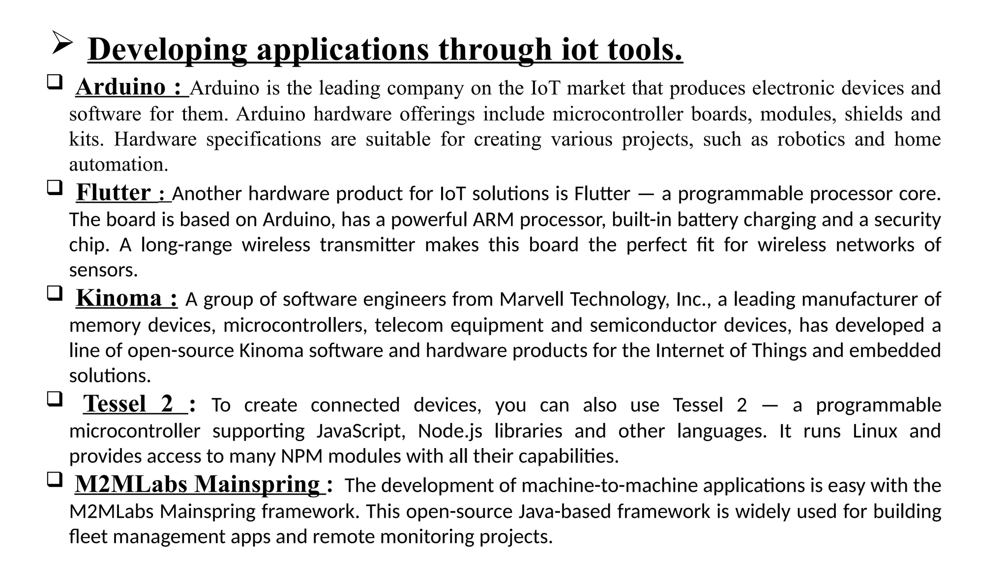  Arduino : Arduino is the leading company on the IoT market that produces electronic devices and
software for them. Arduino hardware offerings include microcontroller boards, modules, shields and
kits. Hardware specifications are suitable for creating various projects, such as robotics and home
automation.
 Flutter : Another hardware product for IoT solutions is Flutter — a programmable processor core.
The board is based on Arduino, has a powerful ARM processor, built-in battery charging and a security
chip. A long-range wireless transmitter makes this board the perfect fit for wireless networks of
sensors.
 Kinoma : A group of software engineers from Marvell Technology, Inc., a leading manufacturer of
memory devices, microcontrollers, telecom equipment and semiconductor devices, has developed a
line of open-source Kinoma software and hardware products for the Internet of Things and embedded
solutions.
 Tessel 2 : To create connected devices, you can also use Tessel 2 — a programmable
microcontroller supporting JavaScript, Node.js libraries and other languages. It runs Linux and
provides access to many NPM modules with all their capabilities.
 M2MLabs Mainspring : The development of machine-to-machine applications is easy with the
M2MLabs Mainspring framework. This open-source Java-based framework is widely used for building
fleet management apps and remote monitoring projects.
 Developing applications through iot tools.
 