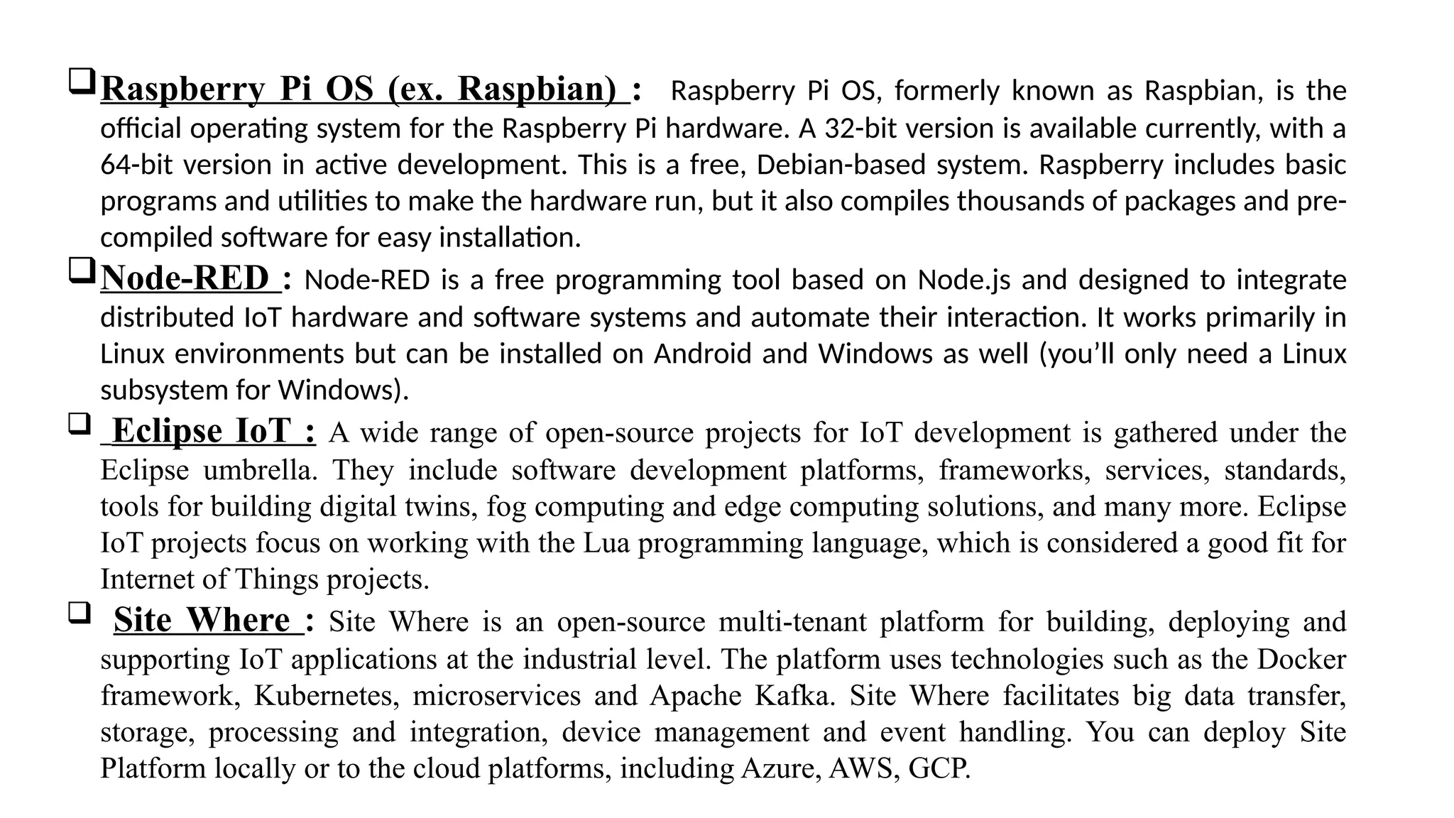 Raspberry Pi OS (ex. Raspbian) : Raspberry Pi OS, formerly known as Raspbian, is the
official operating system for the Raspberry Pi hardware. A 32-bit version is available currently, with a
64-bit version in active development. This is a free, Debian-based system. Raspberry includes basic
programs and utilities to make the hardware run, but it also compiles thousands of packages and pre-
compiled software for easy installation.
Node-RED : Node-RED is a free programming tool based on Node.js and designed to integrate
distributed IoT hardware and software systems and automate their interaction. It works primarily in
Linux environments but can be installed on Android and Windows as well (you’ll only need a Linux
subsystem for Windows).
 Eclipse IoT : A wide range of open-source projects for IoT development is gathered under the
Eclipse umbrella. They include software development platforms, frameworks, services, standards,
tools for building digital twins, fog computing and edge computing solutions, and many more. Eclipse
IoT projects focus on working with the Lua programming language, which is considered a good fit for
Internet of Things projects.
 Site Where : Site Where is an open-source multi-tenant platform for building, deploying and
supporting IoT applications at the industrial level. The platform uses technologies such as the Docker
framework, Kubernetes, microservices and Apache Kafka. Site Where facilitates big data transfer,
storage, processing and integration, device management and event handling. You can deploy Site
Platform locally or to the cloud platforms, including Azure, AWS, GCP.
 