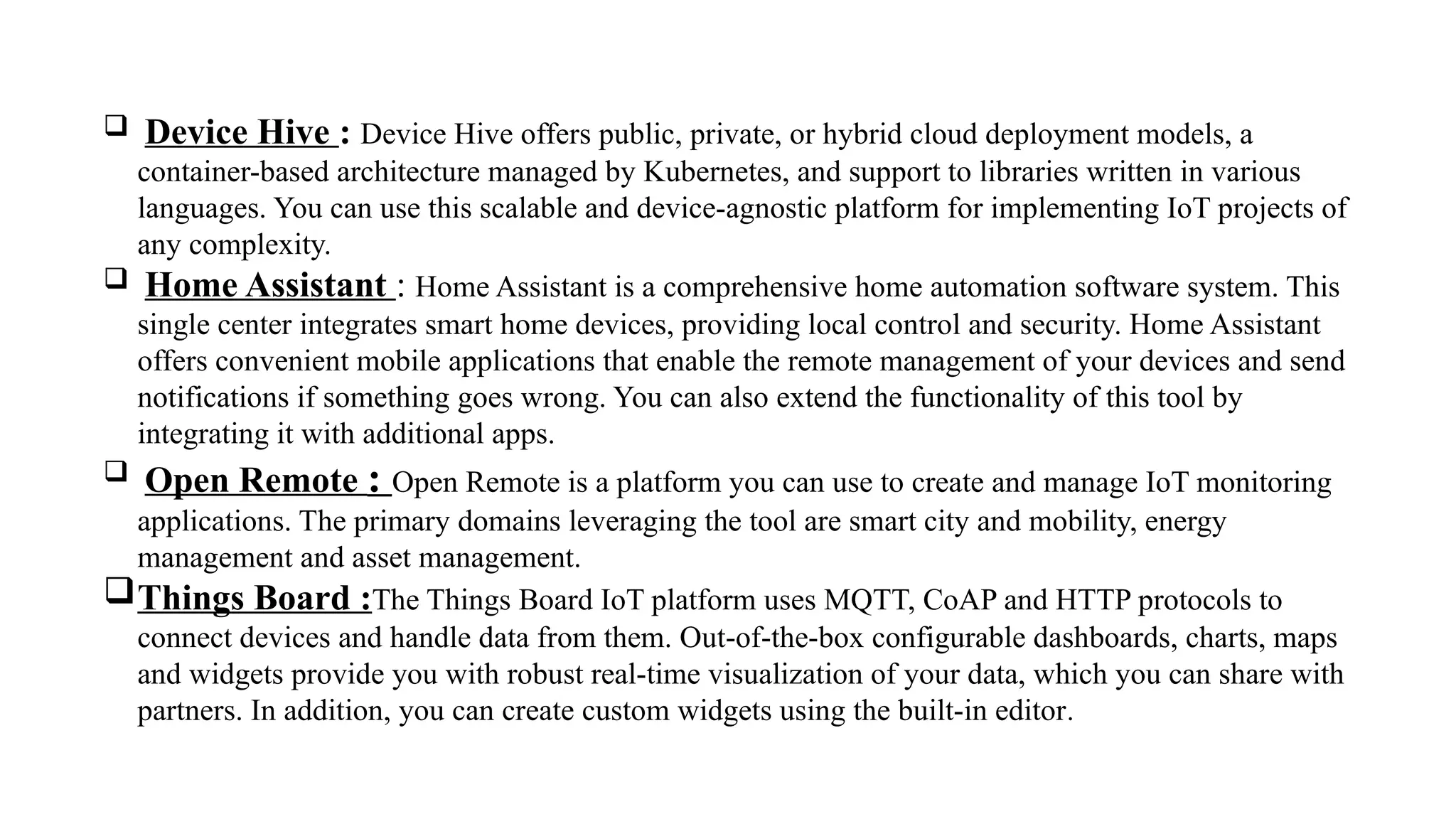  Device Hive : Device Hive offers public, private, or hybrid cloud deployment models, a
container-based architecture managed by Kubernetes, and support to libraries written in various
languages. You can use this scalable and device-agnostic platform for implementing IoT projects of
any complexity.
 Home Assistant : Home Assistant is a comprehensive home automation software system. This
single center integrates smart home devices, providing local control and security. Home Assistant
offers convenient mobile applications that enable the remote management of your devices and send
notifications if something goes wrong. You can also extend the functionality of this tool by
integrating it with additional apps.
 Open Remote : Open Remote is a platform you can use to create and manage IoT monitoring
applications. The primary domains leveraging the tool are smart city and mobility, energy
management and asset management.
Things Board :The Things Board IoT platform uses MQTT, CoAP and HTTP protocols to
connect devices and handle data from them. Out-of-the-box configurable dashboards, charts, maps
and widgets provide you with robust real-time visualization of your data, which you can share with
partners. In addition, you can create custom widgets using the built-in editor.
 