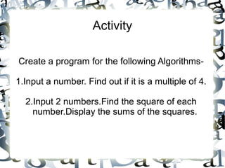 Activity
Create a program for the following Algorithms-
1.Input a number. Find out if it is a multiple of 4.
2.Input 2 numbers.Find the square of each
number.Display the sums of the squares.
 