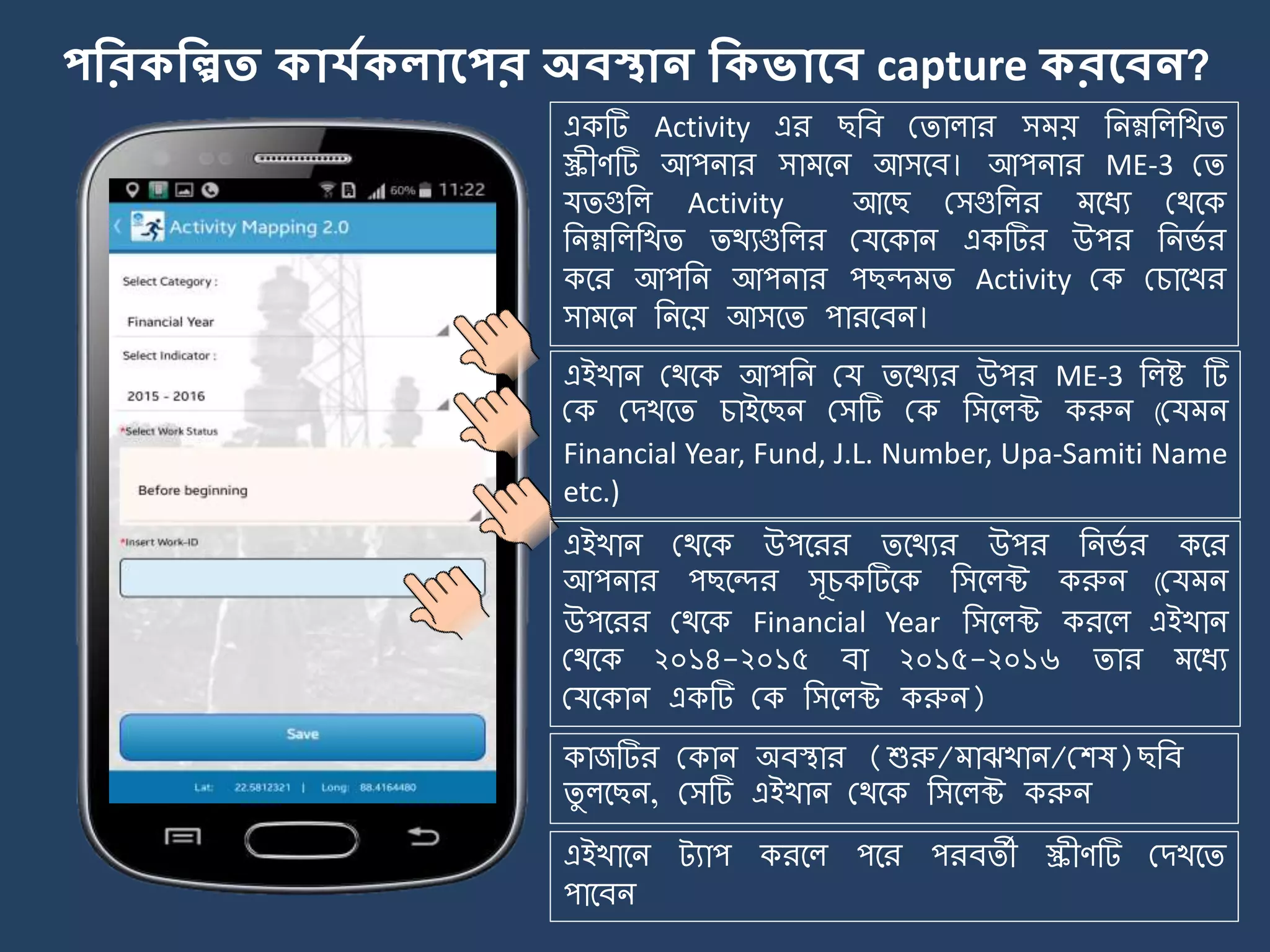 পকরিকিত িোর্যিেোলপর অবস্থোন কিভোলব capture িরলবন?
একটি Activity এর ছজব মিালার স য় জিম্নজলজখি
স্ক্রীণটি আপিার সা র্ি আসর্ব। আপিার ME-3 মি
যিগুজল Activity আর্ছ মসগুজলর র্যয মথর্ক
জিম্নজলজখি িথযগুজলর মযর্কাি একটির উপর জির্ে র
কর্র আপজি আপিার পছন্দ ি Activity মক মচার্খর
সা র্ি জির্য় আসর্ি পারর্বি।
এইখাি মথর্ক আপজি ময ির্থযর উপর ME-3 জলষ্ট টি
মক মেখর্ি চাইর্ছি মসটি মক জসর্লক্ট করুি (ময ি
Financial Year, Fund, J.L. Number, Upa-Samiti Name
etc.)
এইখাি মথর্ক উপর্রর ির্থযর উপর জির্ে র কর্র
আপিার পছর্ন্দর সূচকটির্ক জসর্লক্ট করুি (ময ি
উপর্রর মথর্ক Financial Year জসর্লক্ট করর্ল এইখাি
মথর্ক ২০১৪-২০১৫ বা ২০১৫-২০১৬ িার র্যয
মযর্কাি একটি মক জসর্লক্ট করুি)
এইখার্ি ট্যাপ করর্ল পর্র পরবিী স্ক্রীণটি মেখর্ি
পার্বি
কাজটির মকাি অবিার (শুরু/ াঝখাি/মশষ)ছজব
িু লর্ছি, মসটি এইখাি মথর্ক জসর্লক্ট করুি
 