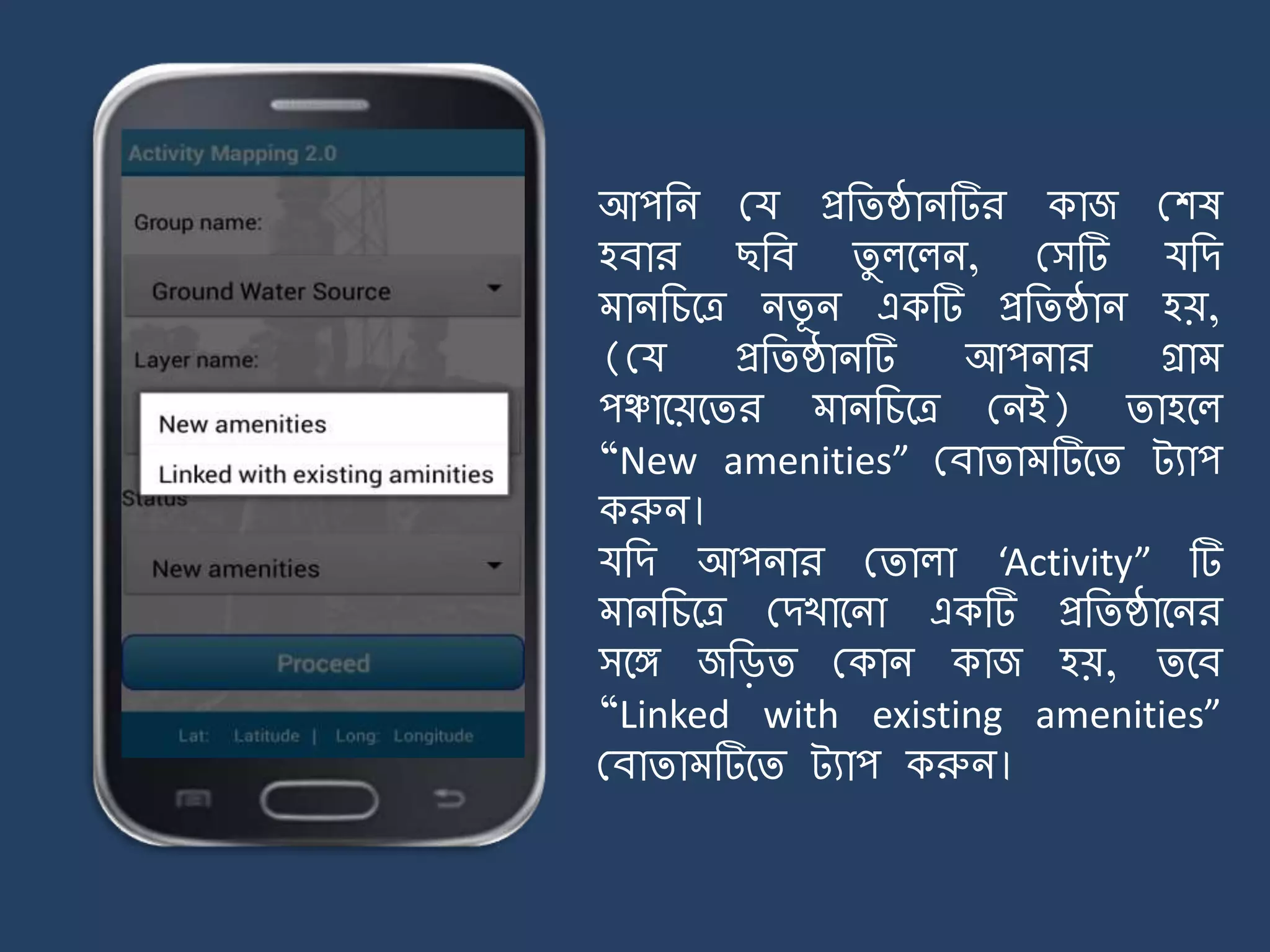 আপজি ময প্রজিষ্ঠািটির কাজ মশষ
হবার ছজব িু লর্লি, মসটি যজে
ািজচর্ত্র িিূ ি একটি প্রজিষ্ঠাি হয়,
(ময প্রজিষ্ঠািটি আপিার গ্রা
পঞ্চার্য়র্ির ািজচর্ত্র মিই) িাহর্ল
“New amenities” মবািা টির্ি ট্যাপ
করুি।
যজে আপিার মিালা ‘Activity” টি
ািজচর্ত্র মেখার্িা একটি প্রজিষ্ঠার্ির
সর্ে জজিি মকাি কাজ হয়, ির্ব
“Linked with existing amenities”
মবািা টির্ি ট্যাপ করুি।
 
