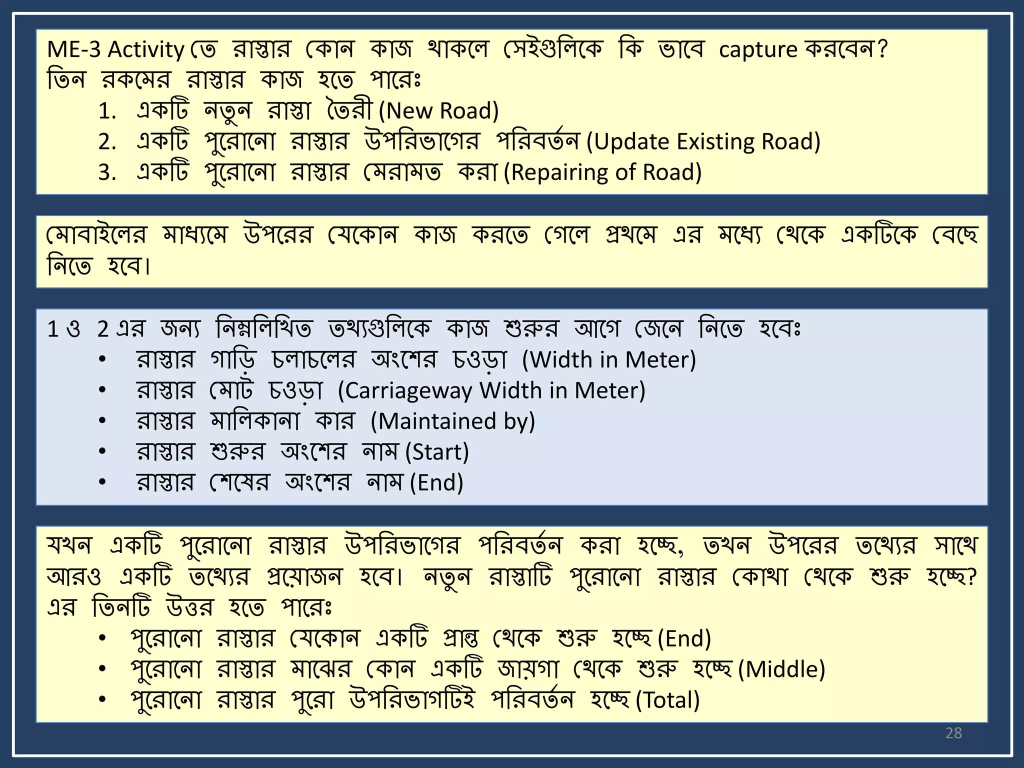 28
ME-3 Activity মি রাস্তার মকাি কাজ থাকর্ল মসইগুজলর্ক জক র্ার্ব capture করর্বি?
জিি রকর্ র রাস্তার কাজ হর্ি পার্রঃ
1. একটি িিু ি রাস্তা তিরী (New Road)
2. একটি পুর্রার্িা রাস্তার উপজরর্ার্গর পজরবিে ি (Update Existing Road)
3. একটি পুর্রার্িা রাস্তার ম রা ি করা (Repairing of Road)
ম াবাইর্লর াযযর্ উপর্রর মযর্কাি কাজ করর্ি মগর্ল প্রথর্ এর র্যয মথর্ক একটির্ক মবর্ছ
জির্ি হর্ব।
1 ও 2 এর জিয জিম্নজলজখি িথযগুজলর্ক কাজ শুরুর আর্গ মজর্ি জির্ি হর্বঃ
• রাস্তার গাজি চলাচর্লর অংর্শর চওিা (Width in Meter)
• রাস্তার ম াট্ চওিা (Carriageway Width in Meter)
• রাস্তার াজলকািা কার (Maintained by)
• রাস্তার শুরুর অংর্শর িা (Start)
• রাস্তার মশর্ষর অংর্শর িা (End)
যখি একটি পুর্রার্িা রাস্তার উপজরর্ার্গর পজরবিে ি করা হর্ে, িখি উপর্রর ির্থযর সার্থ
আরও একটি ির্থযর প্রর্য়াজি হর্ব। িিু ি রাস্তাটি পুর্রার্িা রাস্তার মকাথা মথর্ক শুরু হর্ে?
এর জিিটি উত্তর হর্ি পার্রঃ
• পুর্রার্িা রাস্তার মযর্কাি একটি প্রান্ত মথর্ক শুরু হর্ে (End)
• পুর্রার্িা রাস্তার ার্ঝর মকাি একটি জায়গা মথর্ক শুরু হর্ে (Middle)
• পুর্রার্িা রাস্তার পুর্রা উপজরর্াগটিই পজরবিে ি হর্ে (Total)
 