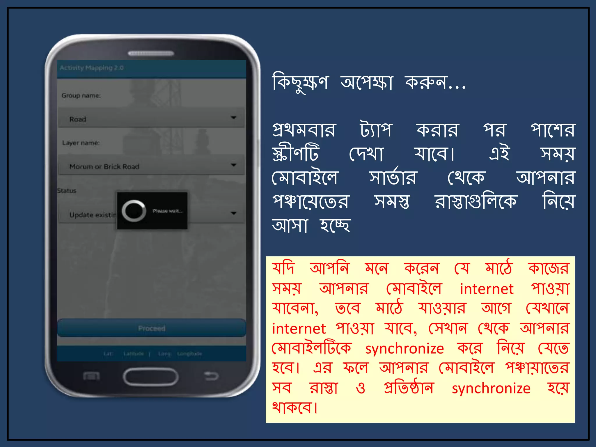 জকছুক্ষণ অর্পক্ষা করুি...
প্রথ বার ট্যাপ করার পর পার্শর
স্ক্রীণটি মেখা যার্ব। এই স য়
ম াবাইর্ল সার্ে ার মথর্ক আপিার
পঞ্চার্য়র্ির স স্ত রাস্তাগুজলর্ক জির্য়
আসা হর্ে
যজে আপজি র্ি কর্রি ময ার্ে কার্জর
স য় আপিার ম াবাইর্ল internet পাওয়া
যার্বিা, ির্ব ার্ে যাওয়ার আর্গ মযখার্ি
internet পাওয়া যার্ব, মসখাি মথর্ক আপিার
ম াবাইলটির্ক synchronize কর্র জির্য় মযর্ি
হর্ব। এর ফর্ল আপিার ম াবাইর্ল পঞ্চায়ার্ির
সব রাস্তা ও প্রজিষ্ঠাি synchronize হর্য়
থাকর্ব।
 