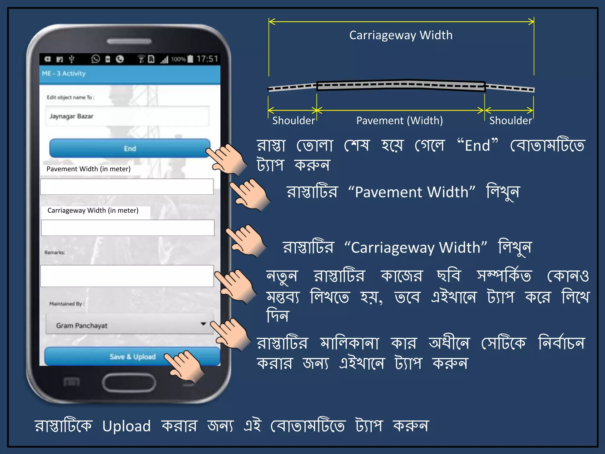 রাস্তা মিালা মশষ হর্য় মগর্ল “End” মবািা টির্ি
ট্যাপ করুি
িিু ি রাস্তাটির কার্জর ছজব সম্পজকে ি মকািও
ন্তবয জলখর্ি হয়, ির্ব এইখার্ি ট্যাপ কর্র জলর্খ
জেি
রাস্তাটির াজলকািা কার অযীর্ি মসটির্ক জিবোচি
করার জিয এইখার্ি ট্যাপ করুি
রাস্তাটির্ক Upload করার জিয এই মবািা টির্ি ট্যাপ করুি
রাস্তাটির “Pavement Width” জলখুি
রাস্তাটির “Carriageway Width” জলখুি
Carriageway Width
Pavement (Width) ShoulderShoulder
Pavement Width (in meter)
Carriageway Width (in meter)
 