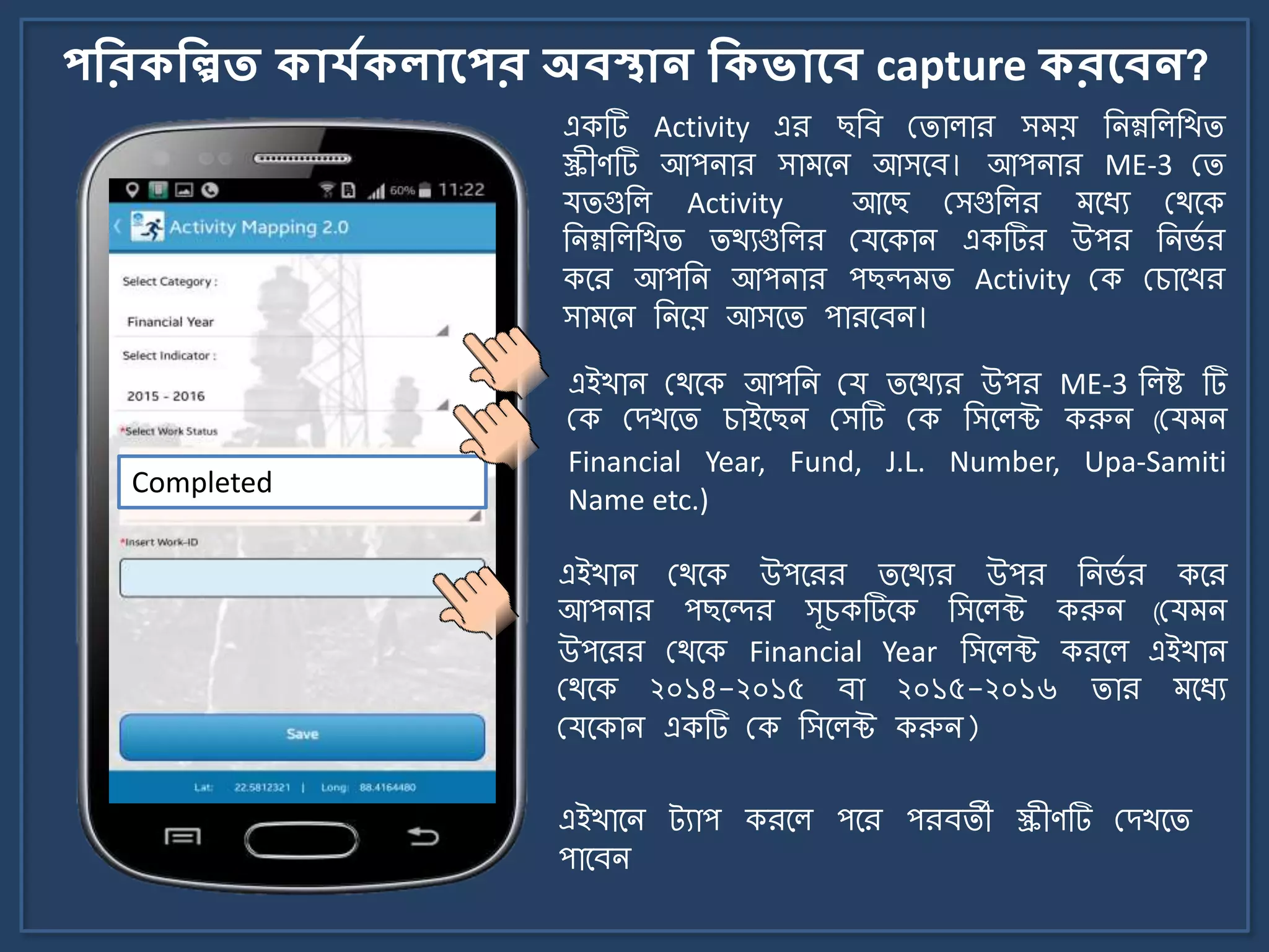 পকরিকিত িোর্যিেোলপর অবস্থোন কিভোলব capture িরলবন?
একটি Activity এর ছজব মিালার স য় জিম্নজলজখি
স্ক্রীণটি আপিার সা র্ি আসর্ব। আপিার ME-3 মি
যিগুজল Activity আর্ছ মসগুজলর র্যয মথর্ক
জিম্নজলজখি িথযগুজলর মযর্কাি একটির উপর জির্ে র
কর্র আপজি আপিার পছন্দ ি Activity মক মচার্খর
সা র্ি জির্য় আসর্ি পারর্বি।
Completed
এইখাি মথর্ক উপর্রর ির্থযর উপর জির্ে র কর্র
আপিার পছর্ন্দর সূচকটির্ক জসর্লক্ট করুি (ময ি
উপর্রর মথর্ক Financial Year জসর্লক্ট করর্ল এইখাি
মথর্ক ২০১৪-২০১৫ বা ২০১৫-২০১৬ িার র্যয
মযর্কাি একটি মক জসর্লক্ট করুি)
এইখাি মথর্ক আপজি ময ির্থযর উপর ME-3 জলষ্ট টি
মক মেখর্ি চাইর্ছি মসটি মক জসর্লক্ট করুি (ময ি
Financial Year, Fund, J.L. Number, Upa-Samiti
Name etc.)
এইখার্ি ট্যাপ করর্ল পর্র পরবিী স্ক্রীণটি মেখর্ি
পার্বি
 