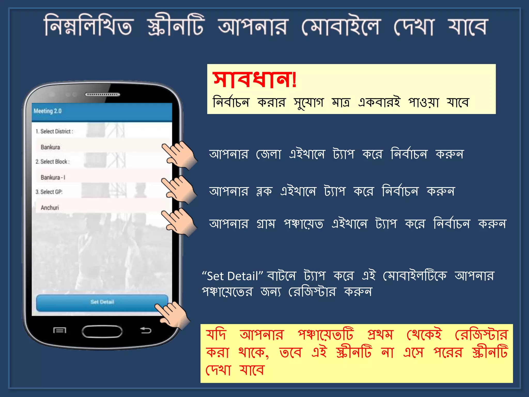 আপিার মজলা এইখার্ি ট্যাপ কর্র জিবোচি করুি
আপিার ব্লক এইখার্ি ট্যাপ কর্র জিবোচি করুি
আপিার গ্রা পঞ্চার্য়ি এইখার্ি ট্যাপ কর্র জিবোচি করুি
“Set Detail” বাট্র্ি ট্যাপ কর্র এই ম াবাইলটির্ক আপিার
পঞ্চার্য়র্ির জিয মরজজস্টার করুি
সোবধ্োন!
জিবোচি করার সুর্যাগ াত্র একবারই পাওয়া যার্ব
যজে আপিার পঞ্চার্য়িটি প্রথ মথর্কই মরজজস্টার
করা থার্ক, ির্ব এই স্ক্রীিটি িা এর্স পর্রর স্ক্রীিটি
মেখা যার্ব
 
