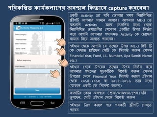 পকরিকিত িোর্যিেোলপর অবস্থোন কিভোলব capture িরলবন?
একটি Activity এর ছজব মিালার স য় জিম্নজলজখি
স্ক্রীণটি আপিার সা র্ি আসর্ব। আপিার ME-3 মি
যিগুজল Activity আর্ছ মসগুজলর র্যয মথর্ক
জিম্নজলজখি িথযগুজলর মযর্কাি একটির উপর জির্ে র
কর্র আপজি আপিার পছন্দ ি Activity মক মচার্খর
সা র্ি জির্য় আসর্ি পারর্বি।
এইখাি মথর্ক আপজি ময ির্থযর উপর ME-3 জলষ্ট টি
মক মেখর্ি চাইর্ছি মসটি মক জসর্লক্ট করুি (ময ি
Financial Year, Fund, J.L. Number, Upa-Samiti Name
etc.)
এইখাি মথর্ক উপর্রর ির্থযর উপর জির্ে র কর্র
আপিার পছর্ন্দর সূচকটির্ক জসর্লক্ট করুি (ময ি
উপর্রর মথর্ক Financial Year জসর্লক্ট করর্ল এইখাি
মথর্ক ২০১৪-২০১৫ বা ২০১৫-২০১৬ িার র্যয
মযর্কাি একটি মক জসর্লক্ট করুি)
এইখার্ি ট্যাপ করর্ল পর্র পরবিী স্ক্রীণটি মেখর্ি
পার্বি
কাজটির মকাি অবিার (শুরু/ াঝখাি/মশষ)ছজব
িু লর্ছি, মসটি এইখাি মথর্ক জসর্লক্ট করুি
 