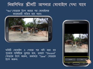 14
“Yes” মবািার্ ট্যাপ করার পর ম াবাইর্লর
কযার্ রাটি সজিয় হর্য় যার্ব।
ছজবটি ম াবাইল এ মেখার পর যজে র্ি হয়
পূণরায় ছজবটির্ক িু লর্ি হর্ব, িাহর্ল “Discard”
মবািার্ ট্যাপ করুি, অিযথায় “Save” মবািার্
ট্যাপ করুি।
 