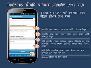কার্জর াঝখার্ির ছজব মিালার স য়
িীর্চর স্ক্রীণটি মেখা যার্ব
কাজটির কি শিাংশ মশষ হর্য়র্ছ মসটি এইখার্ি জলখুি
কাজটির জিয কি শিাংশ ট্াকা খরচা হর্য়র্ছ মসটি
এইখার্ি জলখুি
যজে কাজটির মশর্ষর িাজরর্খর মকািও পজরবিে ি হয় ির্ব
পজরবজিে ি সম্ভাবয মশর্ষর িাজরখটি এইখাি মথর্ক জসর্লক্ট
করুি
যজে জ টিং সম্পজকে ি মকািও ন্তবয জলখর্ি হয়, ির্ব
এইখার্ি ট্যাপ কর্র জলর্খ জেি
Upload বট্িটি মি ট্যাপ করুি
 