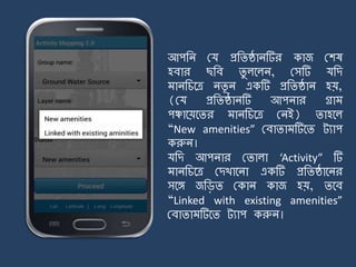 আপজি ময প্রজিষ্ঠািটির কাজ মশষ
হবার ছজব িু লর্লি, মসটি যজে
ািজচর্ত্র িিূ ি একটি প্রজিষ্ঠাি হয়,
(ময প্রজিষ্ঠািটি আপিার গ্রা
পঞ্চার্য়র্ির ািজচর্ত্র মিই) িাহর্ল
“New amenities” মবািা টির্ি ট্যাপ
করুি।
যজে আপিার মিালা ‘Activity” টি
ািজচর্ত্র মেখার্িা একটি প্রজিষ্ঠার্ির
সর্ে জজিি মকাি কাজ হয়, ির্ব
“Linked with existing amenities”
মবািা টির্ি ট্যাপ করুি।
 