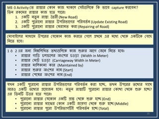 28
ME-3 Activity মি রাস্তার মকাি কাজ থাকর্ল মসইগুজলর্ক জক র্ার্ব capture করর্বি?
জিি রকর্ র রাস্তার কাজ হর্ি পার্রঃ
1. একটি িিু ি রাস্তা তিরী (New Road)
2. একটি পুর্রার্িা রাস্তার উপজরর্ার্গর পজরবিে ি (Update Existing Road)
3. একটি পুর্রার্িা রাস্তার ম রা ি করা (Repairing of Road)
ম াবাইর্লর াযযর্ উপর্রর মযর্কাি কাজ করর্ি মগর্ল প্রথর্ এর র্যয মথর্ক একটির্ক মবর্ছ
জির্ি হর্ব।
1 ও 2 এর জিয জিম্নজলজখি িথযগুজলর্ক কাজ শুরুর আর্গ মজর্ি জির্ি হর্বঃ
• রাস্তার গাজি চলাচর্লর অংর্শর চওিা (Width in Meter)
• রাস্তার ম াট্ চওিা (Carriageway Width in Meter)
• রাস্তার াজলকািা কার (Maintained by)
• রাস্তার শুরুর অংর্শর িা (Start)
• রাস্তার মশর্ষর অংর্শর িা (End)
যখি একটি পুর্রার্িা রাস্তার উপজরর্ার্গর পজরবিে ি করা হর্ে, িখি উপর্রর ির্থযর সার্থ
আরও একটি ির্থযর প্রর্য়াজি হর্ব। িিু ি রাস্তাটি পুর্রার্িা রাস্তার মকাথা মথর্ক শুরু হর্ে?
এর জিিটি উত্তর হর্ি পার্রঃ
• পুর্রার্িা রাস্তার মযর্কাি একটি প্রান্ত মথর্ক শুরু হর্ে (End)
• পুর্রার্িা রাস্তার ার্ঝর মকাি একটি জায়গা মথর্ক শুরু হর্ে (Middle)
• পুর্রার্িা রাস্তার পুর্রা উপজরর্াগটিই পজরবিে ি হর্ে (Total)
 