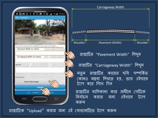 রাস্তাটির “Pavement Width” জলখুি
রাস্তাটির “Carriageway Width” জলখুি
িিু ি রাস্তাটির কার্জর ছজব সম্পজকে ি
মকািও ন্তবয জলখর্ি হয়, ির্ব এইখার্ি
ট্যাপ কর্র জলর্খ জেি
রাস্তাটির াজলকািা কার অযীর্ি মসটির্ক
জিবোচি করার জিয এইখার্ি ট্যাপ
করুি
রাস্তাটির্ক “Upload” করার জিয এই মবািা টির্ি ট্যাপ করুি
Carriageway Width
Pavement (Width) ShoulderShoulder
Pavement Width (in meter)
Carriageway Width (in meter)
 