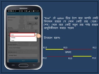 “End” এই option টির্ি ট্যাপ কর্র আপজি একটি
জবেয াি রাস্তার ময মকাি একটি প্রান্ত (শুরু/
মশষ) মথর্ক আর একটি িিু ি প্রান্ত পযেন্ত রাস্তার
আযুজিকীকরণ করর্ি পার্রি
উোহরণ স্বরূপঃ
R12 R12
R12 R12
অথবা
R13
R13
 