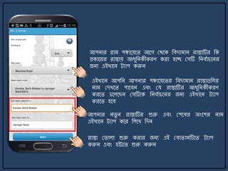 আপিার গ্রা পঞ্চার্য়র্ি আর্গ মথর্ক জবেয াি রাস্তাটির জক
প্রকার্রর রাস্তায় আযুজিকীকরণ করা হর্ে মসটি জিবোচর্ির
জিয এইখার্ি ট্যাপ করুি
এইখার্ি আপজি আপিার পঞ্চার্য়র্ির জবেয াি রাস্তাগুজলর
িা মেখর্ি পার্বি এবং ময রাস্তাটির আযুজিকীকরণ
করর্ি চর্লর্ছি মসটির্ক জিবোচর্ির জিয এইখার্ি ট্যাপ
করর্ি হর্ব
রাস্তা মিালা শুরু করার জিয এই মবািা টির্ি ট্যাপ
করুি এবং হাাঁট্র্ি শুরু করুি
আপিার িিু ি রাস্তাটির শুরু এবং মশর্ষর অংর্শর িা
এইখার্ি ট্যাপ কর্র জলর্খ জেি
 