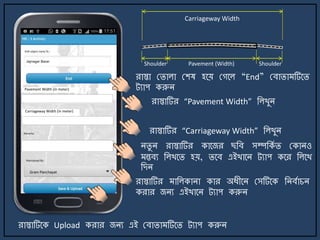 রাস্তা মিালা মশষ হর্য় মগর্ল “End” মবািা টির্ি
ট্যাপ করুি
িিু ি রাস্তাটির কার্জর ছজব সম্পজকে ি মকািও
ন্তবয জলখর্ি হয়, ির্ব এইখার্ি ট্যাপ কর্র জলর্খ
জেি
রাস্তাটির াজলকািা কার অযীর্ি মসটির্ক জিবোচি
করার জিয এইখার্ি ট্যাপ করুি
রাস্তাটির্ক Upload করার জিয এই মবািা টির্ি ট্যাপ করুি
রাস্তাটির “Pavement Width” জলখুি
রাস্তাটির “Carriageway Width” জলখুি
Carriageway Width
Pavement (Width) ShoulderShoulder
Pavement Width (in meter)
Carriageway Width (in meter)
 
