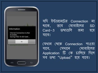 যজে ইন্টারর্ির্ট্র Connection িা
থার্ক, ির্ব ম াবাইর্লর SD
Card-এ িথযগুজল জ া হর্য়
যার্ব।
মযখাি মথর্ক Connection পাওয়া
যার্ব, মসখার্ি ম াবাইর্লর
Application টি মক চাজলর্য় জের্ল
সব িথয “Upload” হর্য় যার্ব।
 