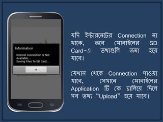 যজে ইন্টারর্ির্ট্র Connection িা
থার্ক, ির্ব ম াবাইর্লর SD
Card-এ িথযগুজল জ া হর্য়
যার্ব।
মযখাি মথর্ক Connection পাওয়া
যার্ব, মসখার্ি ম াবাইর্লর
Application টি মক চাজলর্য় জের্ল
সব িথয “Upload” হর্য় যার্ব।
 
