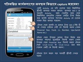 পকরিকিত িোর্যিেোলপর অবস্থোন কিভোলব capture িরলবন?
একটি Activity এর ছজব মিালার স য় জিম্নজলজখি
স্ক্রীণটি আপিার সা র্ি আসর্ব। আপিার ME-3 মি
যিগুজল Activity আর্ছ মসগুজলর র্যয মথর্ক
জিম্নজলজখি িথযগুজলর মযর্কাি একটির উপর জির্ে র
কর্র আপজি আপিার পছন্দ ি Activity মক মচার্খর
সা র্ি জির্য় আসর্ি পারর্বি।
Completed
এইখাি মথর্ক উপর্রর ির্থযর উপর জির্ে র কর্র
আপিার পছর্ন্দর সূচকটির্ক জসর্লক্ট করুি (ময ি
উপর্রর মথর্ক Financial Year জসর্লক্ট করর্ল এইখাি
মথর্ক ২০১৪-২০১৫ বা ২০১৫-২০১৬ িার র্যয
মযর্কাি একটি মক জসর্লক্ট করুি)
এইখাি মথর্ক আপজি ময ির্থযর উপর ME-3 জলষ্ট টি
মক মেখর্ি চাইর্ছি মসটি মক জসর্লক্ট করুি (ময ি
Financial Year, Fund, J.L. Number, Upa-Samiti
Name etc.)
এইখার্ি ট্যাপ করর্ল পর্র পরবিী স্ক্রীণটি মেখর্ি
পার্বি
 