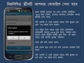 61
প্রথ ছজবটি মিালার পর যখি আপজি ছজবটির্ক
‘Save’ কর্র মির্বি, িারপর আপিার ম াবাইর্ল পার্শর
স্ক্রীণটি মেখা যার্ব।
যজে আপজি ঐ একই কার্জর আরও ছজব িু লর্ি চাি
ির্ব ‘Yes’ বট্র্ি ট্যাপ করুি।
‘Yes’ বট্র্ি ট্যাপ করার সার্থ সার্থ ম াবাইর্লর
কযার্ রাটি আবার active হর্য় যার্ব। কার্জর অিয
জায়গা মথর্ক জিিীয় ছজবটি িু র্ল জেি। এই র্ার্ব
আরও ছজব আপজি িু লর্ি পারর্বি।
ম াট্ ৫টি ছজব মিালা যার্ব।
ছজব মিালা হর্য় মগর্ল সব ছজব একসার্থ সার্ে ার্র উর্ে
যার্ব।
যজে আপজি ঐ একই কার্জর আরও ছজব িু লর্ি িা
চাি ির্ব ‘No’ বট্র্ি ট্যাপ করুি।
 