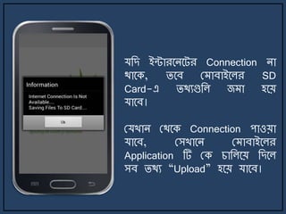 যজে ইন্টারর্ির্ট্র Connection িা
থার্ক, ির্ব ম াবাইর্লর SD
Card-এ িথযগুজল জ া হর্য়
যার্ব।
মযখাি মথর্ক Connection পাওয়া
যার্ব, মসখার্ি ম াবাইর্লর
Application টি মক চাজলর্য় জের্ল
সব িথয “Upload” হর্য় যার্ব।
 