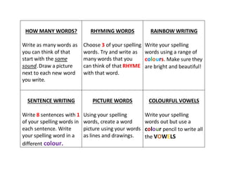 HOW MANY WORDS?
Write as many words as
you can think of that
start with the same
sound. Draw a picture
next to each new word
you write.
RHYMING WORDS
Choose 3 of your spelling
words. Try and write as
many words that you
can think of that RHYME
with that word.
RAINBOW WRITING
Write your spelling
words using a range of
colours. Make sure they
are bright and beautiful!
SENTENCE WRITING
Write 8 sentences with 1
of your spelling words in
each sentence. Write
your spelling word in a
different colour.
PICTURE WORDS
Using your spelling
words, create a word
picture using your words
as lines and drawings.
COLOURFUL VOWELS
Write your spelling
words out but use a
colour pencil to write all
the VOWELS
 