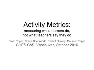 Activity Metrics:
measuring what learners do,
not what teachers say they do
David Topps, Corey Albersworth, Rachel Ellaway, Maureen Topps
CHES CoS, Vancouver, October 2016
 